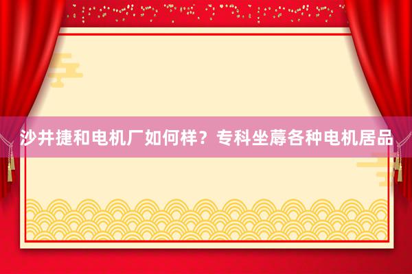 沙井捷和电机厂如何样？专科坐蓐各种电机居品