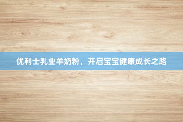 优利士乳业羊奶粉，开启宝宝健康成长之路