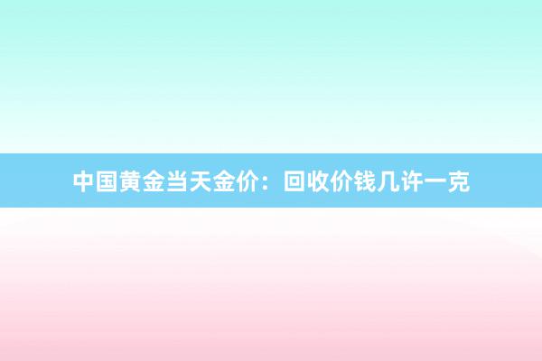 中国黄金当天金价：回收价钱几许一克