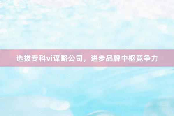 选拔专科vi谋略公司，进步品牌中枢竞争力