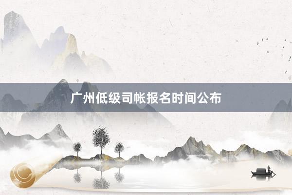 广州低级司帐报名时间公布