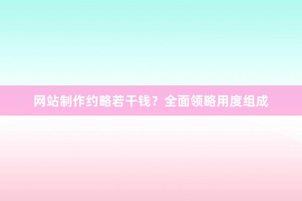 网站制作约略若干钱？全面领略用度组成