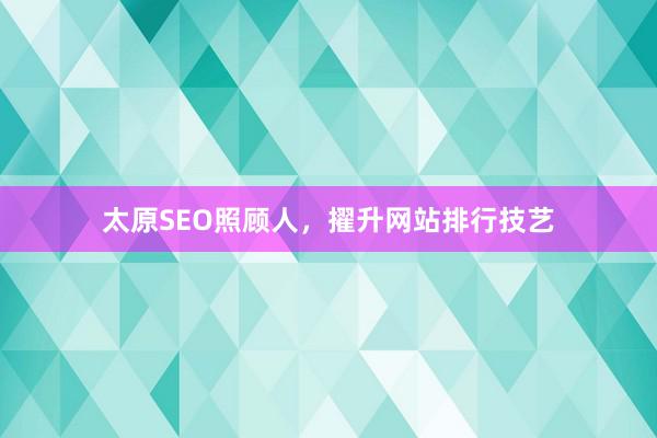 太原SEO照顾人，擢升网站排行技艺