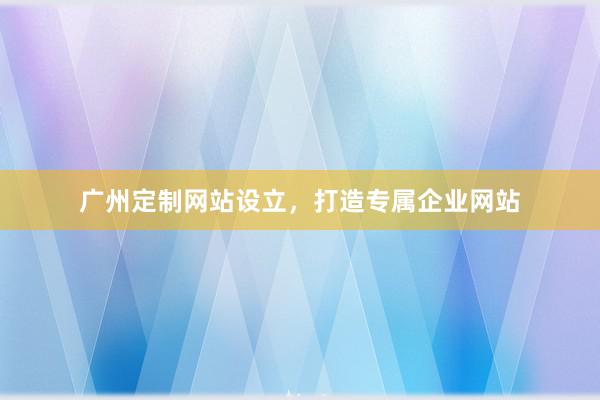 广州定制网站设立，打造专属企业网站