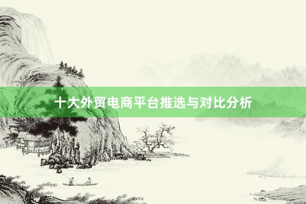 十大外贸电商平台推选与对比分析