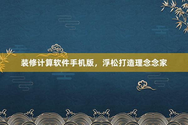 装修计算软件手机版，浮松打造理念念家