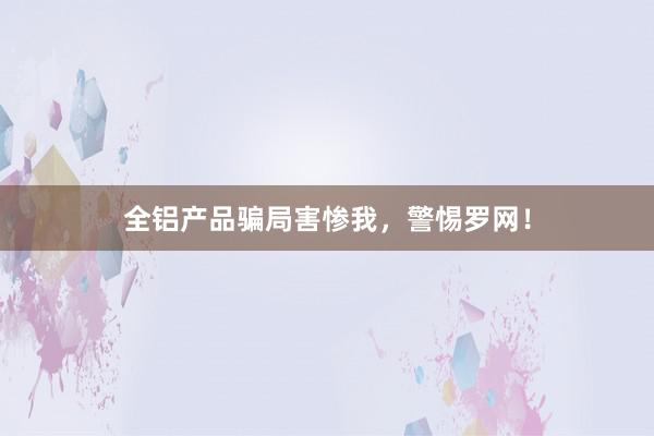 全铝产品骗局害惨我，警惕罗网！